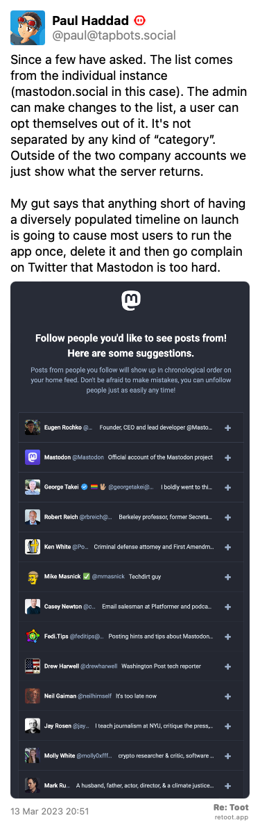 Post by Paul Haddad. “Since a few have asked. The list comes from the individual instance (mastodon.social in this case). The admin can make changes to the list, a user can opt themselves out of it. It's not separated by any kind of “category”. Outside of the two company accounts we just show what the server returns. My gut says that anything short of having a diversely populated timeline on launch is going to cause most users to run the app once, delete it and then go complain on Twitter that Mastodon is too hard.“ The post contains an image with no description. Posted on 13 Mar 2023 20:51