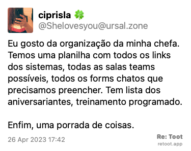 Post by ciprisla 🍀. “Eu gosto da organização da minha chefa. Temos uma planilha com todos os links dos sistemas, todas as salas teams possíveis, todos os forms chatos que precisamos preencher. Tem lista dos aniversariantes, treinamento programado. Enfim, uma porrada de coisas.“ Posted on 26 Apr 2023 17:42