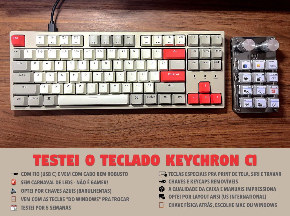 TESTEI O TECLADO KEYCHRON C1<br><br>􀴞 \tCOM FIO (USB C) E VEM COM CABO BEM ROBUSTO<br>🚨  \tSEM CARNAVAL DE LEDS - NÃO É GAMER!<br>🔊 \tOPTEI POR CHAVES AZUIS (BARULHENTAS)<br>🪟\tVEM COM AS TECLAS “DO WINDOWS“ PRA TROCAR<br>📆\tTESTEI POR 5 SEMANAS<br>􀫒 \tTECLAS ESPECIAIS PRA PRINT DE TELA, SIRI E TRAVAR<br>􁠲  CHAVES E KEYCAPS REMOVÍVEIS<br>􀐛 \tA QUALIDADE DA CAIXA E MANUAIS IMPRESSIONA<br>􀤕 \tOPTEI POR LAYOUT ANSI (US INTERNATIONAL)<br>🪟\tCHAVE FÍSICA ATRÁS, ESCOLHE MAC OU WINDOWS