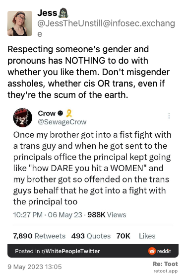 Post by Jess🧟‍♀️. “Respecting someone's gender and pronouns has NOTHING to do with whether you like them. Don't misgender assholes, whether cis OR trans, even if they're the scum of the earth.“ The post contains an image with the following description: “Tweet from @SewageCrow “Once my brother got into a fist fight with a trans guy and when he got sent to the principals office the principal kept going like “how DARE you hit a WOMEN“ and my brother got so offended on the trans guys behalf that he got into a fight with the principal too“ Posted on 9 May 2023 13:05