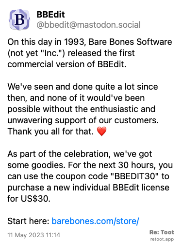 <br>Post by BBEdit. “On this day in 1993, Bare Bones Software (not yet “Inc.“) released the first commercial version of BBEdit. We've seen and done quite a lot since then, and none of it would've been possible without the enthusiastic and unwavering support of our customers. Thank you all for that. ❤️  As part of the celebration, we've got some goodies. For the next 30 hours, you can use the coupon code “BBEDIT30“ to purchase a new individual BBEdit license for US$30. Start here: barebones.com/store/“ Posted on 11 May 2023 11:14