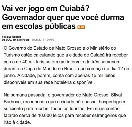 Vai ver jogo em Cuiabá?<br>Governador quer que você durma em escolas públicas <br><br>Vinicius Segalla<br>Do UOL, em São Paulo 11/05/2014 06h00<br><br>O Governo do Estado de Mato Grosso e o Ministério do<br>Turismo estão calculando que a cidade de Cuiabá irá receber cerca de 40 mil turistas em um intervalo de três semanas<br>durante a Copa do Mundo no Brasil, que começa no dia 12 de junho. A cidade, porém, conta com apenas 15 mil leitos disponíveis em sua rede hoteleira disponível.<br><br>Na semana passada, o governador de Mato Grosso, Silval<br>Barbosa, reconheceu que a cidade não possui hospedagem suficiente para receber todos os turistas. Em suas contas, fatarão cerca de 10.000 leitos para receber estrangeiros que irão à cidade.