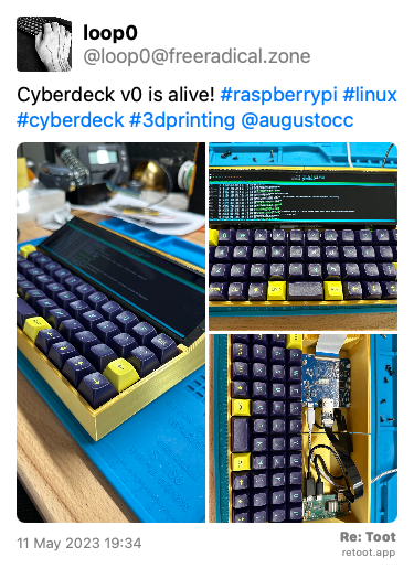 Post by loop0. “Cyberdeck v0 is alive! #raspberrypi #linux #cyberdeck #3dprinting @augustocc“ The post contains media with the following descriptions: An image with no description. An image with no description. An image with no description. Posted on 11 May 2023 19:34