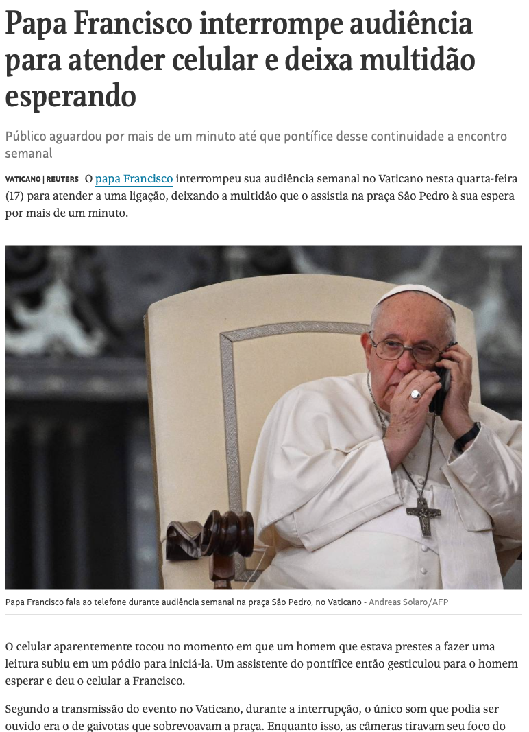 Print de matéria da AFP:<br><br>Papa Francisco interrompe audiência para atender celular e deixa multidão esperando<br><br>Público aguardou por mais de um minuto até que pontífice desse continuidade a encontro semanal<br>17.mai.2023 às 8h11<br><br>O papa Francisco interrompeu sua audiência semanal no Vaticano nesta quarta-feira (17) para atender a uma ligação, deixando a multidão que o assistia na praça São Pedro à sua espera por mais de um minuto.<br><br>[legenda da foto] Papa Francisco fala ao telefone durante audiência semanal na praça São Pedro, no Vaticano - Andreas Solaro/AFP<br><br>O celular aparentemente tocou no momento em que um homem que estava prestes a fazer uma leitura subiu em um pódio para iniciá-la. Um assistente do pontífice então gesticulou para o homem esperar e deu o celular a Francisco.
