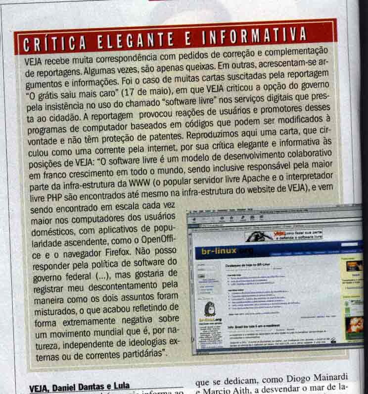 VEJA recebe muita correspondência com pedidos de correção e complementação de reportagens. Algumas vezes, são apenas queixas. Em outras, acrescentam-se argumentos e informações. Foi o caso de muitas cartas suscitadas pela reportagem 'O grátis saiu mais caro', em que VEJA criticou a opção do governo pela insistência no uso do software livre nos serviços digitais que presta ao cidadão. A reportagem provocou reações de usuários desses programas de computador baseados em códigos que podem ser modificados à vontade e não têm proteção de patentes. Reproduzimos aqui uma carta, que circulou como uma corrente pela internet, por sua crítica elegante e informativa às posições de VEJA: 'O software livre é um modelo de desenvolvimento colaborativo em franco crescimento em todo o mundo, sendo inclusive responsável pela maior parte da infra-estrutura da WWW (o popular servidor livre Apache e o interpretador livre PHP são enco ntrados até mesmo na infra-estrutura do website de VEJA), e vem sendo encontrado em escala cada vez maior nos computadores dos usuários domésticos, com aplicativos de popularidade ascendente, como o OpenOffice e o navegador Firefox. Não posso responder pela política de software do governo federal (...), mas gostaria de registrar meu descontentamento pela maneira como os dois assuntos foram misturados, o que acabou refletindo de forma extremamente negativa sobre um movimento mundial que é, por natureza, independente de ideologias externas ou de correntes partidárias'