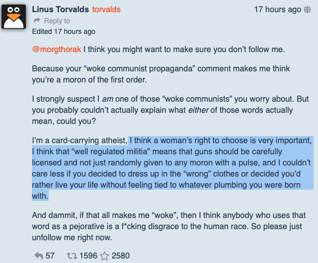 O texto de Linus: <br><br>“@morgthorak I think you might want to make sure you don’t follow me.<br><br>Because your “woke communist propaganda” comment makes me think you’re a moron of the first order.<br><br>I strongly suspect I am one of those “woke communists” you worry about. But you probably couldn’t actually explain what either of those words actually mean, could you?<br><br>I’m a card-carrying atheist, I think a woman’s right to choose is very important, I think that “well regulated militia” means that guns should be carefully licensed and not just randomly given to any moron with a pulse, and I couldn’t care less if you decided to dress up in the “wrong” clothes or decided you’d rather live your life without feeling tied to whatever plumbing you were born with.<br><br>And dammit, if that all makes me “woke”, then I think anybody who uses that word as a pejorative is a f*cking disgrace to the human race. So please just unfollow me right now.“<br>