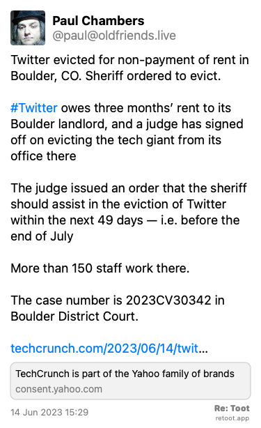 Post by Paul Chambers. “Twitter evicted for non-payment of rent in Boulder, CO. Sheriff ordered to evict. #Twitter owes three months’ rent to its Boulder landlord, and a judge has signed off on evicting the tech giant from its office there  The judge issued an order that the sheriff should assist in the eviction of Twitter within the next 49 days — i.e. before the end of July More than 150 staff work there. The case number is 2023CV30342 in Boulder District Court. techcrunch.com/2023/06/14/twit…“ Posted on 14 Jun 2023 15:29