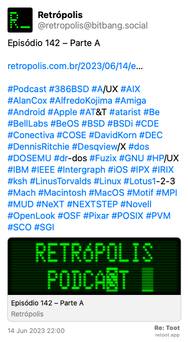 Post by Retrópolis. “Episódio 142 – Parte A retropolis.com.br/2023/06/14/e… #Podcast #386BSD #A/UX #AIX #AlanCox #AlfredoKojima #Amiga #Android #Apple #AT&T #atarist #Be #BellLabs #BeOS #BSD #BSDi #CDE #Conectiva #COSE #DavidKorn #DEC #DennisRitchie #Desqview/X #dos #DOSEMU #dr-dos #Fuzix #GNU #HP/UX #IBM #IEEE #Intergraph #iOS #IPX #IRIX #ksh #LinusTorvalds #Linux #Lotus1-2-3 #Mach #Macintosh #MacOS #Motif #MPI #MUD #NeXT #NEXTSTEP #Novell #OpenLook #OSF #Pixar #POSIX #PVM #SCO #SGI“ Posted on 14 Jun 2023 22:00
