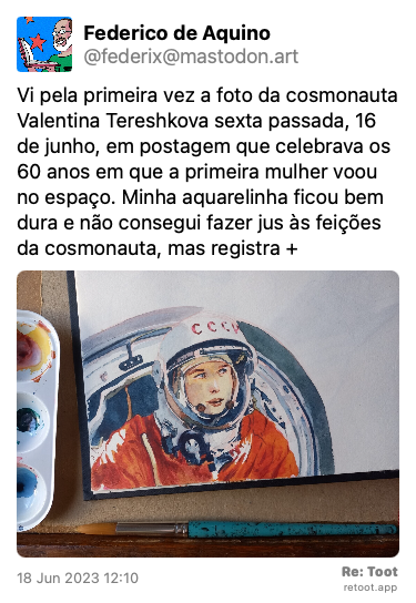 Post by Federico de Aquino. “Vi pela primeira vez a foto da cosmonauta Valentina Tereshkova sexta passada, 16 de junho, em postagem que celebrava os 60 anos em que a primeira mulher voou no espaço. Minha aquarelinha ficou bem dura e não consegui fazer jus às feições da cosmonauta, mas registra +“ The post contains an image with the following description: “Foto de detalhe de mesa de trabalho com caderno de esboços, godê com tinta e pincel; no caderno, esboço aquarelado a partir de fotografia icônica da cosmonauta Valentina Tereshkova em traje espacial.“ Posted on 18 Jun 2023 12:10