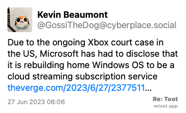 Post by Kevin Beaumont. “Due to the ongoing Xbox court case in the US, Microsoft has had to disclose that it is rebuilding home Windows OS to be a cloud streaming subscription service theverge.com/2023/6/27/2377511…“ Posted on 27 Jun 2023 08:06