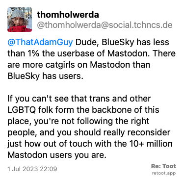 Post by thomholwerda. “@ThatAdamGuy Dude, BlueSky has less than 1% the userbase of Mastodon. There are more catgirls on Mastodon than BlueSky has users. If you can't see that trans and other LGBTQ folk form the backbone of this place, you're not following the right people, and you should really reconsider just how out of touch with the 10+ million Mastodon users you are.“ Posted on 1 Jul 2023 22:09