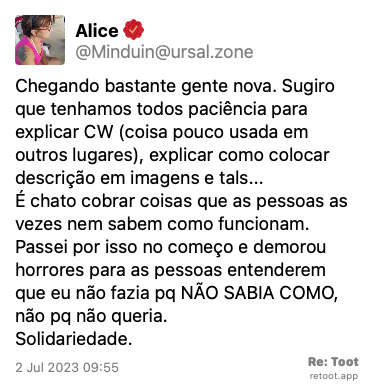 Post by Alice. “Chegando bastante gente nova. Sugiro que tenhamos todos paciência para explicar CW (coisa pouco usada em outros lugares), explicar como colocar descrição em imagens e tals... É chato cobrar coisas que as pessoas as vezes nem sabem como funcionam. Passei por isso no começo e demorou horrores para as pessoas entenderem que eu não fazia pq NÃO SABIA COMO, não pq não queria. Solidariedade.“ Posted on 2 Jul 2023 09:55