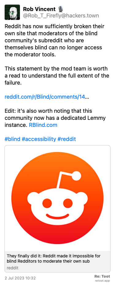 Post by Rob Vincent ��️. “Reddit has now sufficiently broken their own site that moderators of the blind community's subreddit who are themselves blind can no longer access the moderator tools. This statement by the mod team is worth a read to understand the full extent of the failure. reddit.com/r/Blind/comments/14… Edit: it's also worth noting that this community now has a dedicated Lemmy instance. RBlind.com #blind #accessibility #reddit“ Posted on 2 Jul 2023 10:32