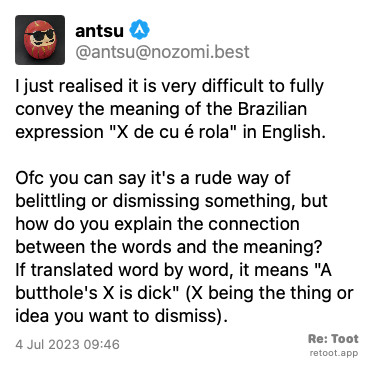 Post by antsu. “I just realised it is very difficult to fully convey the meaning of the Brazilian expression “X de cu é rola“ in English. Ofc you can say it's a rude way of belittling or dismissing something, but how do you explain the connection between the words and the meaning? If translated word by word, it means “A butthole's X is dick“ (X being the thing or idea you want to dismiss).“ Posted on 4 Jul 2023 09:46