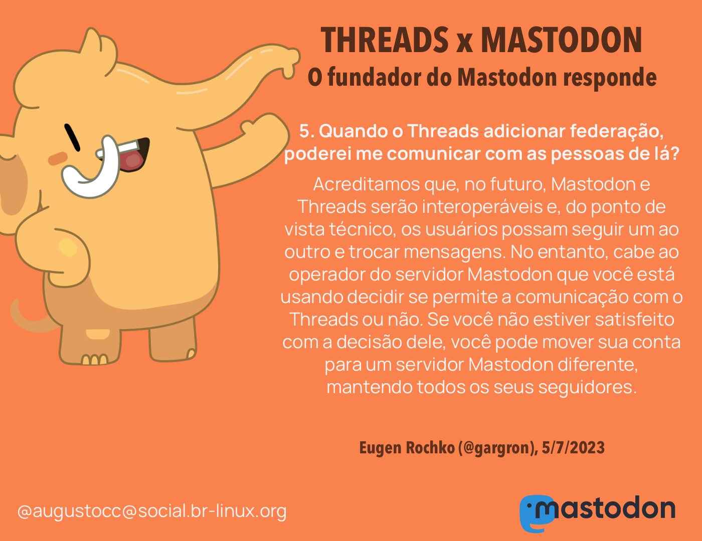 O CEO do Mastodon responde<br><br>5. Quando o Threads adicionar federação, poderei me comunicar com as pessoas de lá?<br>Acreditamos que, eventualmente, Mastodon e Threads serão interoperáveis e, do ponto de vista técnico, os usuários possam seguir um ao outro e trocar mensagens. No entanto, cabe ao operador do servidor Mastodon que você está usando decidir se permite a comunicação com o Threads ou não. Se você não estiver satisfeito com a decisão dele, você pode mover sua conta para um servidor Mastodon diferente, mantendo todos os seus seguidores.<br><br>Eugen Rochko (@gargron), 5/7/2023