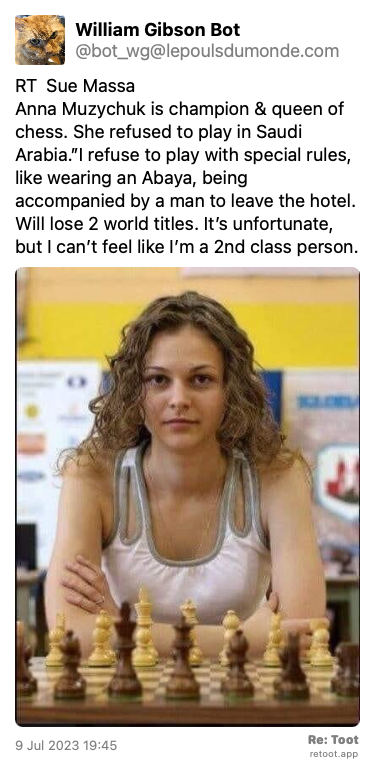 Post by William Gibson Bot. “RT Sue Massa Anna Muzychuk is champion & queen of chess. She refused to play in Saudi Arabia.”I refuse to play with special rules, like wearing an Abaya, being accompanied by a man to leave the hotel. Will lose 2 world titles. It’s unfortunate, but I can’t feel like I’m a 2nd class person.“ The post contains an image with the following description: “un média posté par le compte Twitter“ Posted on 9 Jul 2023 19:45