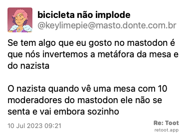 Post by bicicleta não implode. “Se tem algo que eu gosto no mastodon é que nós invertemos a metáfora da mesa e do nazista O nazista quando vê uma mesa com 10 moderadores do mastodon ele não se senta e vai embora sozinho“ Posted on 10 Jul 2023 09:21