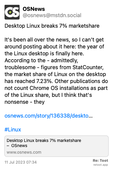 Post by OSNews. “Desktop Linux breaks 7% marketshare It's been all over the news, so I can't get around posting about it here: the year of the Linux desktop is finally here. According to the - admittedly, troublesome - figures from StatCounter, the market share of Linux on the desktop has reached 7.23%. Other publications do not count Chrome OS installations as part of the Linux share, but I think that's nonsense - they osnews.com/story/136338/deskto… #Linux“ Posted on 11 Jul 2023 07:34