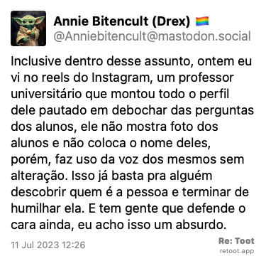 Post by Annie Bitencult (Drex) 🏳️‍🌈. “Inclusive dentro desse assunto, ontem eu vi no reels do Instagram, um professor universitário que montou todo o perfil dele pautado em debochar das perguntas dos alunos, ele não mostra foto dos alunos e não coloca o nome deles, porém, faz uso da voz dos mesmos sem alteração. Isso já basta pra alguém descobrir quem é a pessoa e terminar de humilhar ela. E tem gente que defende o cara ainda, eu acho isso um absurdo.“ Posted on 11 Jul 2023 12:26