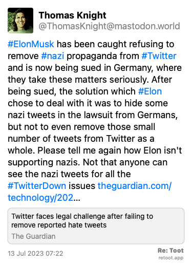 Post by Thomas Knight. “#ElonMusk has been caught refusing to remove #nazi propaganda from #Twitter and is now being sued in Germany, where they take these matters seriously. After being sued, the solution which #Elon chose to deal with it was to hide some nazi tweets in the lawsuit from Germans, but not to even remove those small number of tweets from Twitter as a whole. Please tell me again how Elon isn't supporting nazis. Not that anyone can see the nazi tweets for all the #TwitterDown issues theguardian.com/technology/202…“ Posted on 13 Jul 2023 07:22