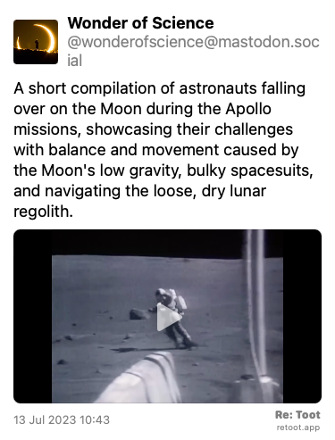Post by Wonder of Science. “A short compilation of astronauts falling over on the Moon during the Apollo missions, showcasing their challenges with balance and movement caused by the Moon's low gravity, bulky spacesuits, and navigating the loose, dry lunar regolith.“ The post contains a video with no description. Posted on 13 Jul 2023 10:43