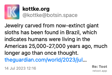 Post by kottke.org. “Jewelry carved from now-extinct giant sloths has been found in Brazil, which indicates humans were living in the Americas 25,000-27,000 years ago, much longer ago than once thought. theguardian.com/world/2023/jul…“ Posted on 14 Jul 2023 12:16