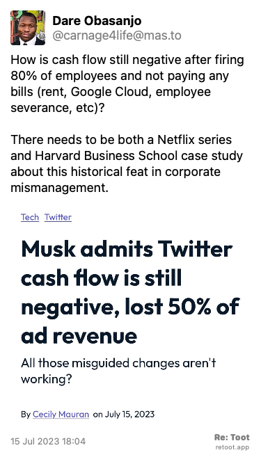 Post by Dare Obasanjo. “How is cash flow still negative after firing 80% of employees and not paying any bills (rent, Google Cloud, employee severance, etc)? There needs to be both a Netflix series and Harvard Business School case study about this historical feat in corporate mismanagement.“ The post contains an image with the following description: “Musk admits Twitter cash flow is still negative, lost 50% of ad revenue.“ Posted on 15 Jul 2023 18:04