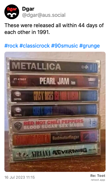 Post by Dgar. “These were released all within 44 days of each other in 1991. #rock #classicrock #90smusic #grunge“ The post contains an image with the following description: “A stack of cassette tapes with the spines showing, from the top,  Metallica (The Black Album) Pearl Jam - Ten Guns & Roses - Use Your Illusions I & II Red Hot Chilli Peppers - Blood Sugar Sex Magik  Soundgarden - Badmotorfinger Nirvana - Nevermind“ Posted on 16 Jul 2023 11:15