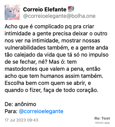 Post by Correio Elefante. “Acho que é complicado pq pra criar intimidade a gente precisa deixar o outro nos ver na intimidade, mostrar nossas vulnerabilidades também, e a gente anda tão calejado da vida que tá só no impulso de se fechar, né? Mas ó: tem mastodontes que valem a pena, então acho que tem humanos assim também. Escolha bem com quem se abrir, e quando o fizer, faça de todo coração. De: anônimo  Para: @correioelegante“ Posted on 17 Jul 2023 09:43