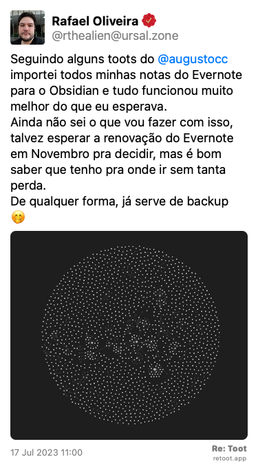 Post by Rafael Oliveira. “Seguindo alguns toots do @augustocc importei todos minhas notas do Evernote para o Obsidian e tudo funcionou muito melhor do que eu esperava. Ainda não sei o que vou fazer com isso, talvez esperar a renovação do Evernote em Novembro pra decidir, mas é bom saber que tenho pra onde ir sem tanta perda. De qualquer forma, já serve de backup 🤭“ The post contains an image with the following description: “Visualização em gráfico das minhas notas do Evernote dentro do Obsidian. Muitas notas não estão conectadas, mas algumas tem ligações fortes.“ Posted on 17 Jul 2023 11:00