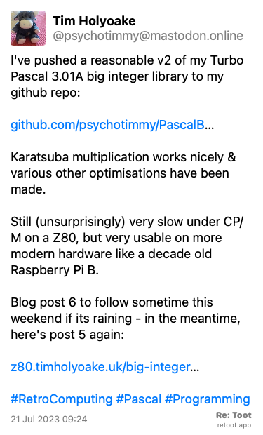 Post by Tim Holyoake. “I've pushed a reasonable v2 of my Turbo Pascal 3.01A big integer library to my github repo: github.com/psychotimmy/PascalB…  Karatsuba multiplication works nicely & various other optimisations have been made.  Still (unsurprisingly) very slow under CP/M on a Z80, but very usable on more modern hardware like a decade old Raspberry Pi B.  Blog post 6 to follow sometime this weekend if its raining - in the meantime, here's post 5 again:  z80.timholyoake.uk/big-integer…  #RetroComputing #Pascal #Programming“ Posted on 21 Jul 2023 09:24