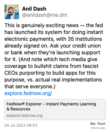 Post by Anil Dash. “This is genuinely exciting news — the fed has launched its system for doing instant electronic payments, with 35 institutions already signed on. Ask your credit union or bank when they’re launching support for it. (And note which tech media give coverage to bullshit claims from fascist CEOs purporting to build apps for this purpose, vs. actual real implementations that serve everyone.)  explore.fednow.org/“ Posted on 24 Jul 2023 09:03