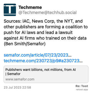 Post by Techmeme. “Sources: IAC, News Corp, the NYT, and other publishers are forming a coalition to push for AI laws and lead a lawsuit against AI firms who trained on their data (Ben Smith/Semafor) semafor.com/article/07/23/2023… techmeme.com/230723/p9#a230723…“ Posted on 23 Jul 2023 22:58
