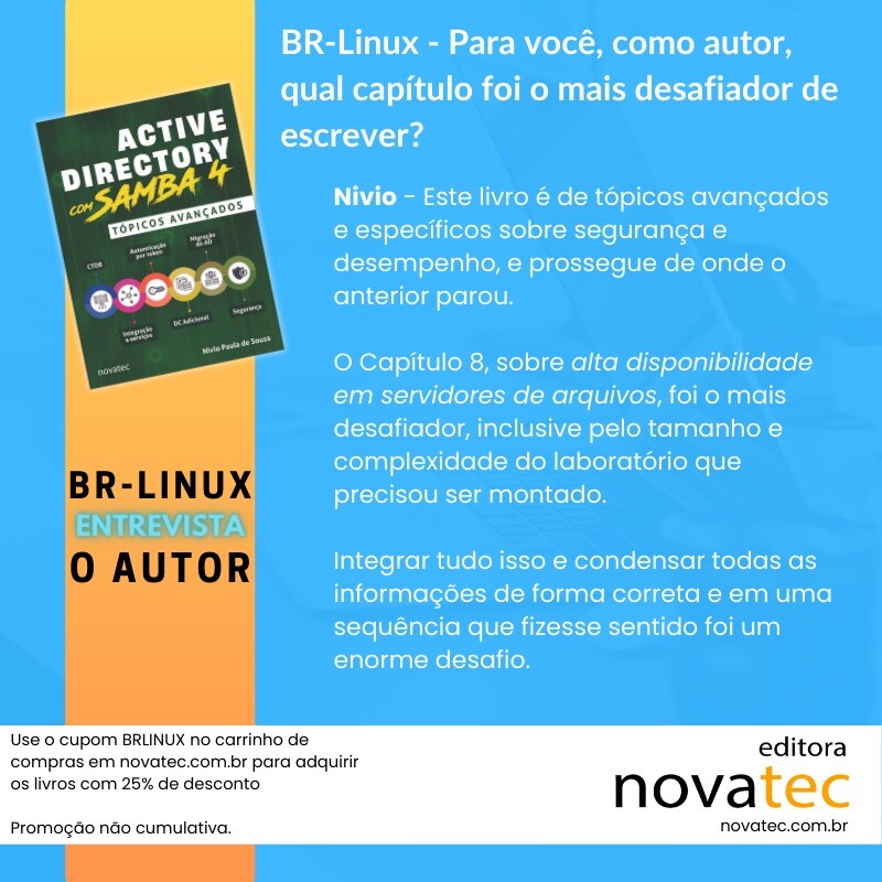 Use o cupom BRLINUX no carrinho de compras em novatec.com.br para adquirir os livros com 25% de desconto<br>Promoção não cumulativa.<br><br>BR-LINUX<br>ENTREVISTA<br>O AUTOR<br><br>BR-Linux - Para você, como autor, qual capítulo foi o mais desafiador de escrever?<br>Nivio - Este livro é de tópicos avançados e específicos sobre segurança e desempenho, e prossegue de onde o anterior parou.<br>O Capítulo 8, sobre alta disponibilidade em servidores de arquivos, foi o mais desafiador, inclusive pelo tamanho e complexidade do laboratório que precisou ser montado.<br>Integrar tudo isso e condensar todas as informações de forma correta e em uma sequência que fizesse sentido foi um enorme desafio.