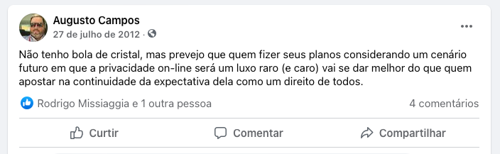 Post no Facebook:<br><br>“Não tenho bola de cristal, mas prevejo que quem fizer seus planos considerando um cenário futuro em que a privacidade on-line será um luxo raro (e caro) vai se dar melhor do que quem apostar na continuidade da expectativa dela como um direito de todos.“<br>