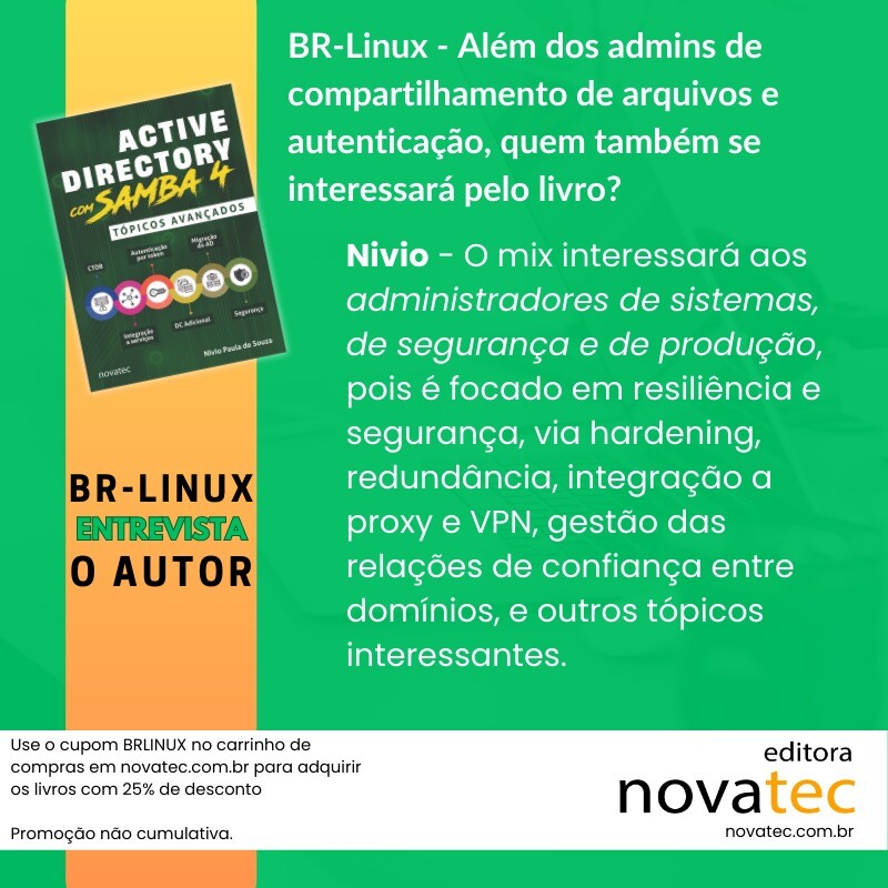 Use o cupom BRLINUX no carrinho de compras em novatec.com.br para adquirir os livros com 25% de desconto<br>Promoção não cumulativa.<br><br>BR-Linux - Além dos admins de compartilhamento de arquivos e autenticação, quem também se interessará pelo livro?<br><br>Nivio - O mix interessará aos administradores de sistemas, de segurança e de produção, pois é focado em resiliência e segurança, via hardening, redundância, integração a proxy e VPN, gestão das relações de confiança entre domínios, e outros tópicos interessantes.