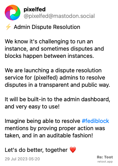 Post by pixelfed. “⚡ Admin Dispute Resolution We know it's challenging to run an instance, and sometimes disputes and blocks happen between instances. We are launching a dispute resolution service for (pixelfed) admins to resolve disputes in a transparent and public way. It will be built-in to the admin dashboard, and very easy to use! Imagine being able to resolve #fediblock mentions by proving proper action was taken, and in an auditable fashion! Let's do better, together ❤️“ Posted on 29 Jul 2023 05:20