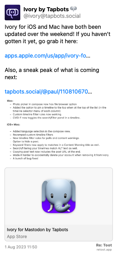 Post de Ivory by Tapbots. “Ivory for iOS and Mac have both been updated over the weekend! If you haven't gotten it yet, go grab it here: apps.apple.com/us/app/ivory-fo… Also, a sneak peak of what is coming next: tapbots.social/@paul/110810670…“ <br><br>O post continha uma imagem com a descrição a seguir: “Мас: - Photo picker in compose now has file browser option - Added the option to pin a timeline to the top when at the top of the list (in the timeline selector menu of each column) - Custom timeline filter rules now working. - CMD-F now toggles the search/filter panel in a timeline. iOS+ Mac: - Added language selection in the compose view. - Revamped custom timeline filters - New timeline filter rules for polls and content warnings. - Option to hide a post. - Keyword filters now apply to matches in a Content Warning title as well. - Search/filtering your timelines match ALT text as well. - Copying post text now includes the post URL at the end. - Made it harder to accidentally delete your account when removing it from Ivory. - A bunch of bug fixes!“ Posted on 1 Aug 2023 11:50