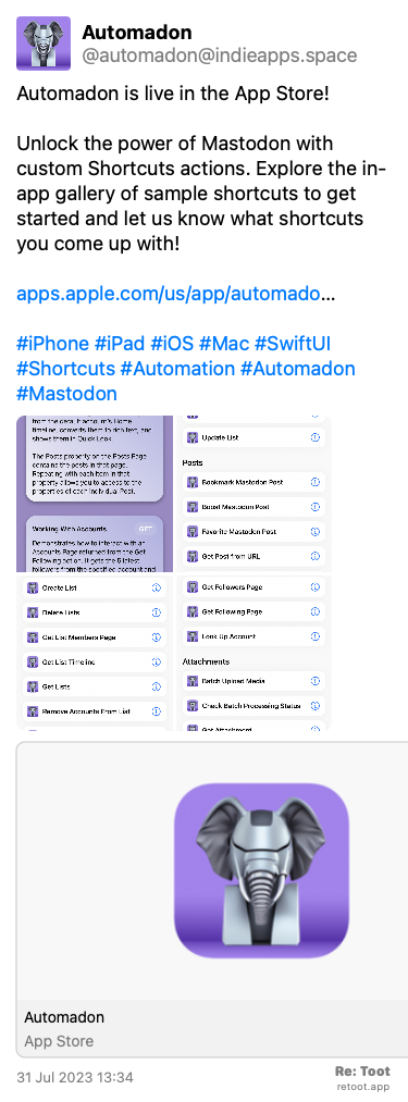 Post de Automadon. “Automadon is live in the App Store!  Unlock the power of Mastodon with custom Shortcuts actions. Explore the in-app gallery of sample shortcuts to get started and let us know what shortcuts you come up with! apps.apple.com/us/app/automado… #iPhone #iPad #iOS #Mac #SwiftUI #Shortcuts #Automation #Automadon #Mastodon“ The post contains media with the following descriptions: An image described as: “Screenshot of sample shortcuts in the Automadon gallery“ An image described as: “Screenshot of sample shortcuts in the Automadon gallery“ An image described as: “Screenshot of sample shortcuts in the Automadon gallery“ An image described as: “Screenshot of sample shortcuts in the Automadon gallery“ Posted on 31 Jul 2023 13:34
