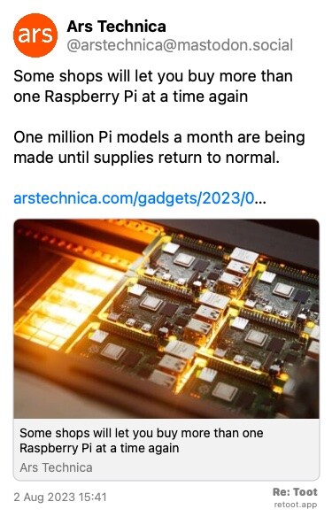 Post de Ars Technica. “Some shops will let you buy more than one Raspberry Pi at a time again One million Pi models a month are being made until supplies return to normal. arstechnica.com/gadgets/2023/0…“ The post contains an image with no description. Posted on 2 Aug 2023 15:41