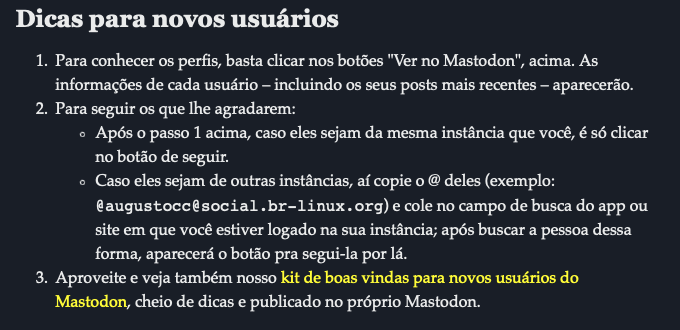 Dicas para novos usuários<br><br>Para conhecer os perfis, basta clicar nos botões “Ver no Mastodon“, acima. As informações de cada usuário – incluindo os seus posts mais recentes – aparecerão.<br>Para seguir os que lhe agradarem:<br>Após o passo 1 acima, caso eles sejam da mesma instância que você, é só clicar no botão de seguir.<br>Caso eles sejam de outras instâncias, aí copie o @ deles (exemplo: @augustocc@social.br-linux.org) e cole no campo de busca do app ou site em que você estiver logado na sua instância; após buscar a pessoa dessa forma, aparecerá o botão pra segui-la por lá.<br>Aproveite e veja também nosso kit de boas vindas para novos usuários do Mastodon, cheio de dicas e publicado no próprio Mastodon.