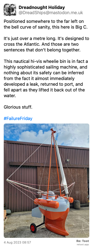 Post de Dreadnought Holiday. “Positioned somewhere to the far left on the bell curve of sanity, this here is Big C. It's just over a metre long. It's designed to cross the Atlantic. And those are two sentences that don't belong together. This nautical hi-vis wheelie bin is in fact a highly sophisticated sailing machine, and nothing about its safety can be inferred from the fact it almost immediately developed a leak, returned to port, and fell apart as they lifted it back out of the water. Glorious stuff. #FailureFriday“ <br><br>O post continha uma imagem com a descrição a seguir: “Big C. It's best described as a chibi yacht, with a proper keel sitting below a cylindrical hull. Two spreaders are designed to support goose-winged jib sails, and there's no boom for a main - it can sail downwind only. I'm not sure what the wheels are for, not, if I'm honest, the whole thing. Who does this to themselves? Much of it is painted grey and dayglo orange. Though weirdly most of the orange is below the waterline. I'd have thought being seen would be pretty critical.“ Posted on 4 Aug 2023 08:57