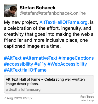 Post de Stefan Bohacek. “My new project, AltTextHallOfFame.org, is a celebration of the effort, ingenuity, and creativity that goes into making the web a friendlier and more inclusive place, one captioned image at a time. #AltText #AlternativeText #ImageCaptions #accessibility #a11y #WebAccessibility #AltTextHallOfFame“ Posted on 7 Aug 2023 09:32