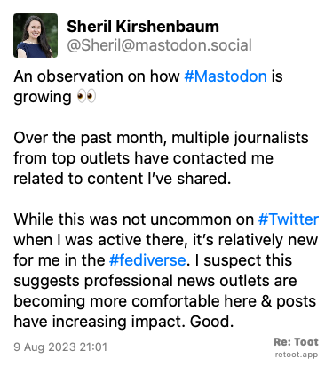 Post de Sheril Kirshenbaum. “An observation on how #Mastodon is growing 👀 Over the past month, multiple journalists from top outlets have contacted me related to content I’ve shared. While this was not uncommon on #Twitter when I was active there, it’s relatively new for me in the #fediverse. I suspect this suggests professional news outlets are becoming more comfortable here & posts have increasing impact. Good.“ Posted on 9 Aug 2023 21:01