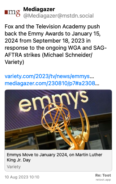 Post de Mediagazer. “Fox and the Television Academy push back the Emmy Awards to January 15, 2024 from September 18, 2023 in response to the ongoing WGA and SAG-AFTRA strikes (Michael Schneider/Variety) variety.com/2023/tv/news/emmys… mediagazer.com/230810/p7#a2308…“ Posted on 10 Aug 2023 10:10