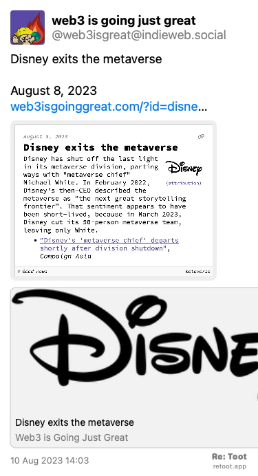 Post de web3 is going just great. “Disney exits the metaverse August 8, 2023 web3isgoinggreat.com/?id=disne…“ <br><br>O post continha uma imagem com a descrição a seguir: “Disney exits the metaverse Disney has shut off the last light in its metaverse division, parting ways with “metaverse chief“ Michael White. In February 2022, Disney's then-CEO described the metaverse as “the next great storytelling frontier“. That sentiment appears to have been short-lived, because in March 2023, Disney cut its 50-person metaverse team, leaving only White.“ Posted on 10 Aug 2023 14:03