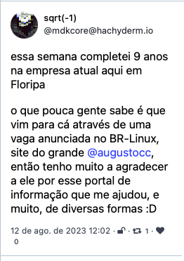 Toot de sqrt(-1)<br>@mdkcore@hachyderm.io<br>essa semana completei 9 anos na empresa atual aqui em Floripa<br><br>o que pouca gente sabe é que vim para cá através de uma vaga anunciada no BR-Linux, site do grande @augustocc, então tenho muito a agradecer a ele por esse portal de informação que me ajudou, e muito, de diversas formas :D<br>12 de ago. de 2023 12:02