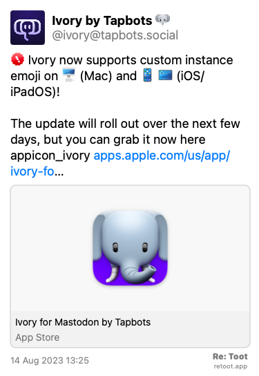<br>Post de Ivory by Tapbots. “:badge_important: Ivory now supports custom instance emoji on :device_imac: (Mac) and :device_iphone: :device_ipad: (iOS/iPadOS)! The update will roll out over the next few days, but you can grab it now here: :appicon_ivory: apps.apple.com/us/app/ivory-fo…“ Posted on 14 Aug 2023 13:25