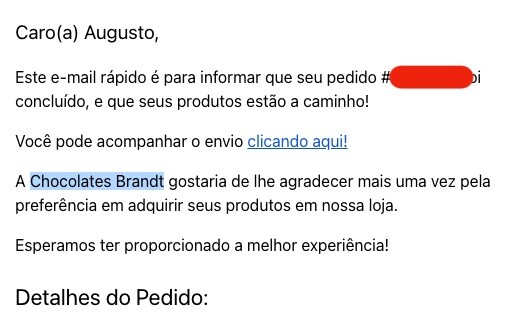 print de e-mail com o texto:<br><br>Caro(a) Augusto,<br><br>Este e-mail rápido é para informar que seu pedido foi concluído, e que seus produtos estão a caminho!<br><br>Você pode acompanhar o envio clicando aqui!<br><br>A Chocolates Brandt gostaria de lhe agradecer mais uma vez pela preferência em adquirir seus produtos em nossa loja.<br><br>Esperamos ter proporcionado a melhor experiência!
