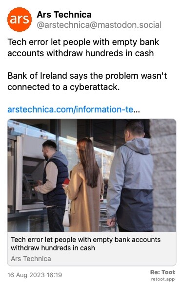 Post de Ars Technica. “Tech error let people with empty bank accounts withdraw hundreds in cash Bank of Ireland says the problem wasn't connected to a cyberattack. arstechnica.com/information-te…“ The post contains an image with no description. Posted on 16 Aug 2023 16:19